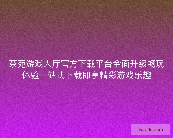 茶苑游戏大厅官方下载平台全面升级畅玩体验一站式下载即享精彩游戏乐趣