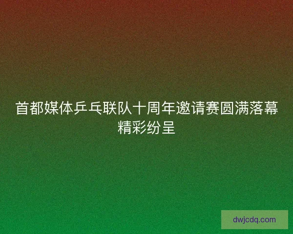 首都媒体乒乓联队十周年邀请赛圆满落幕精彩纷呈